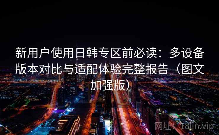 新用户使用日韩专区前必读：多设备版本对比与适配体验完整报告（图文加强版）