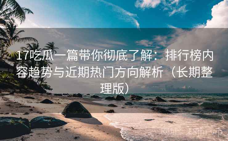 17吃瓜一篇带你彻底了解：排行榜内容趋势与近期热门方向解析（长期整理版）