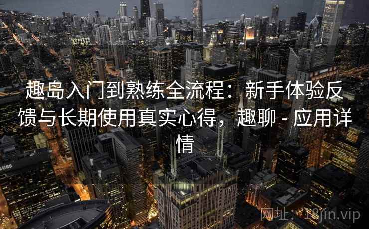 趣岛入门到熟练全流程：新手体验反馈与长期使用真实心得，趣聊 - 应用详情