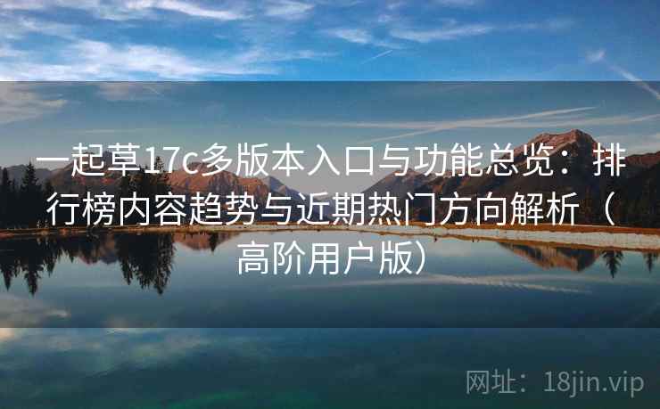 一起草17c多版本入口与功能总览：排行榜内容趋势与近期热门方向解析（高阶用户版）