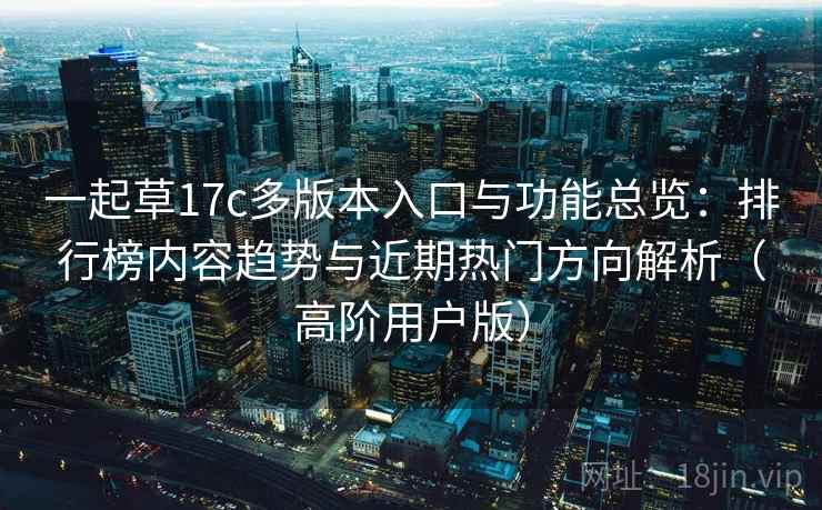 一起草17c多版本入口与功能总览：排行榜内容趋势与近期热门方向解析（高阶用户版）