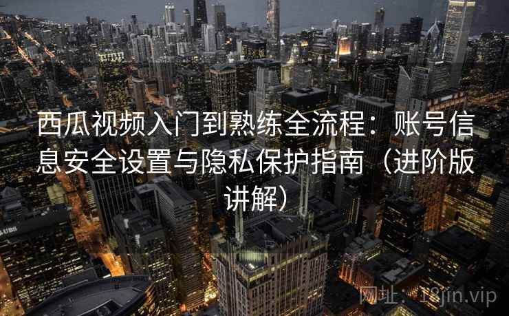 西瓜视频入门到熟练全流程：账号信息安全设置与隐私保护指南（进阶版讲解）