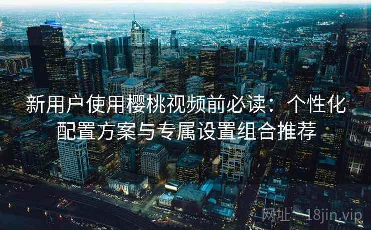 新用户使用樱桃视频前必读：个性化配置方案与专属设置组合推荐