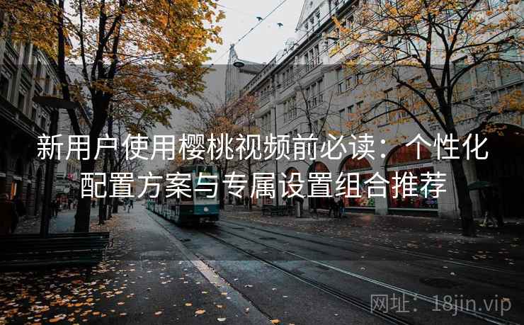 新用户使用樱桃视频前必读：个性化配置方案与专属设置组合推荐