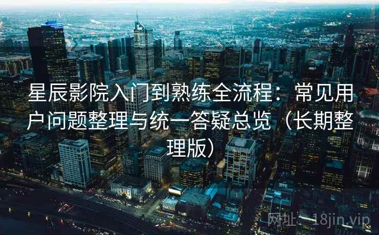 星辰影院入门到熟练全流程：常见用户问题整理与统一答疑总览（长期整理版）