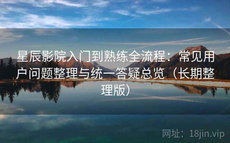 星辰影院入门到熟练全流程：常见用户问题整理与统一答疑总览（长期整理版）