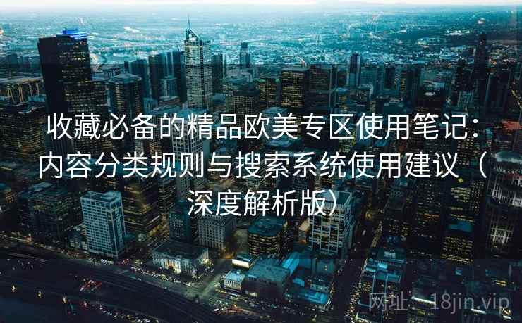 收藏必备的精品欧美专区使用笔记：内容分类规则与搜索系统使用建议（深度解析版）