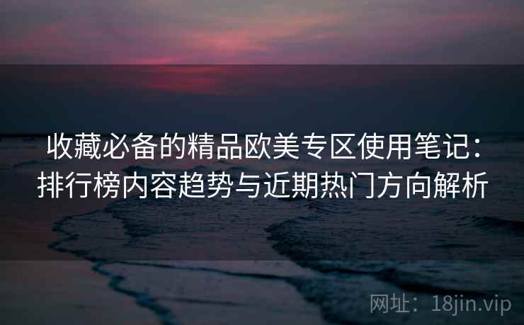 收藏必备的精品欧美专区使用笔记:排行榜内容趋势与近期热门方向解析 收藏必备的精品欧美专区使用笔记:排行榜内容趋势与近期热门方向解析