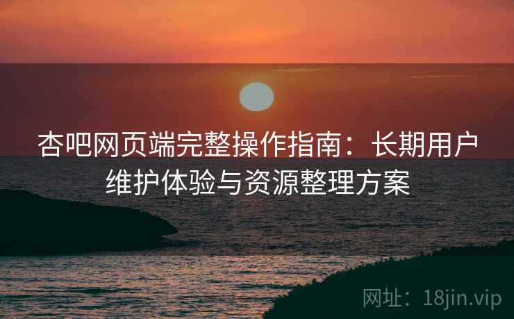杏吧网页端完整操作指南:长期用户维护体验与资源整理方案 杏吧网页端完整操作指南:长期用户维护体验与资源整理方案