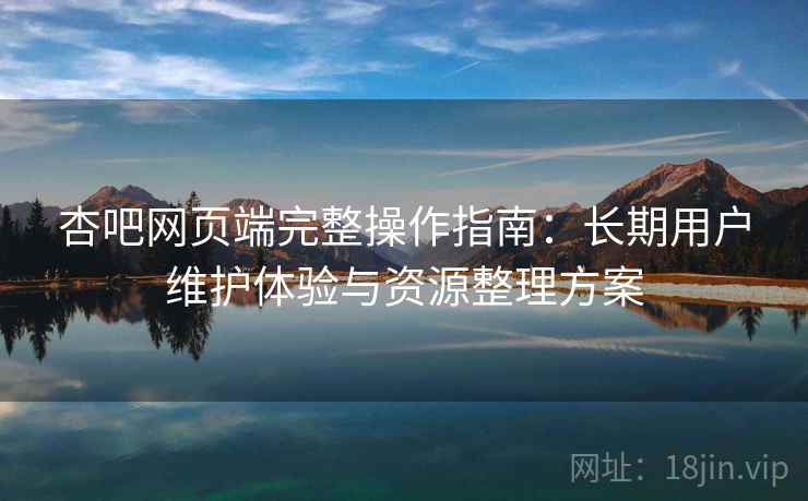 杏吧网页端完整操作指南:长期用户维护体验与资源整理方案 杏吧网页端完整操作指南:长期用户维护体验与资源整理方案
