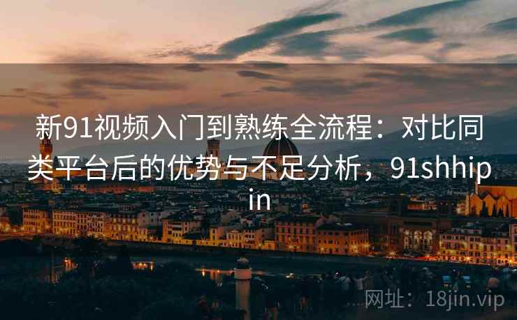 新91视频入门到熟练全流程:对比同类平台后的优势与不足分析,91shhipin 新91视频入门到熟练全流程:对比同类平台后的优势与不足分析,91shhipin