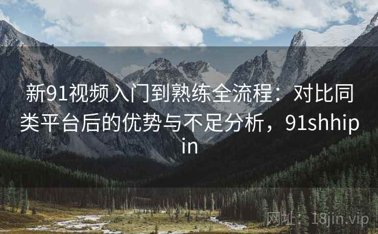 新91视频入门到熟练全流程:对比同类平台后的优势与不足分析,91shhipin 新91视频入门到熟练全流程:对比同类平台后的优势与不足分析,91shhipin