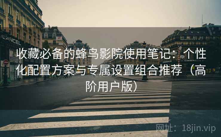 收藏必备的蜂鸟影院使用笔记：个性化配置方案与专属设置组合推荐（高阶用户版）