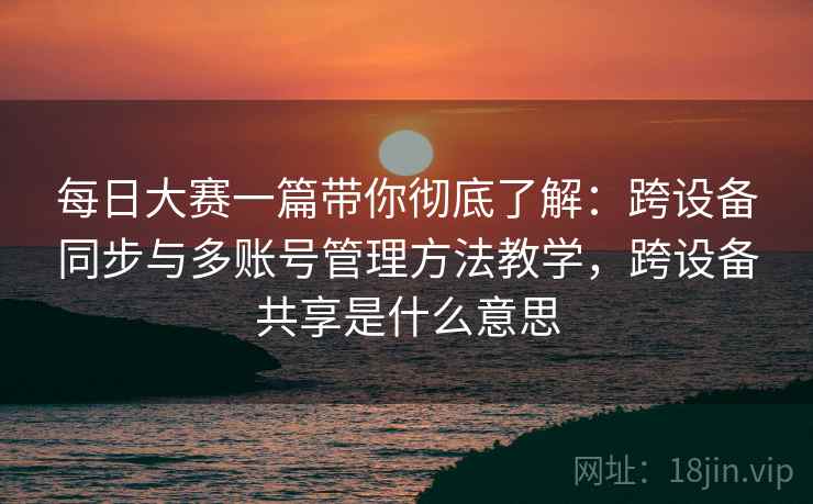 每日大赛一篇带你彻底了解：跨设备同步与多账号管理方法教学，跨设备共享是什么意思