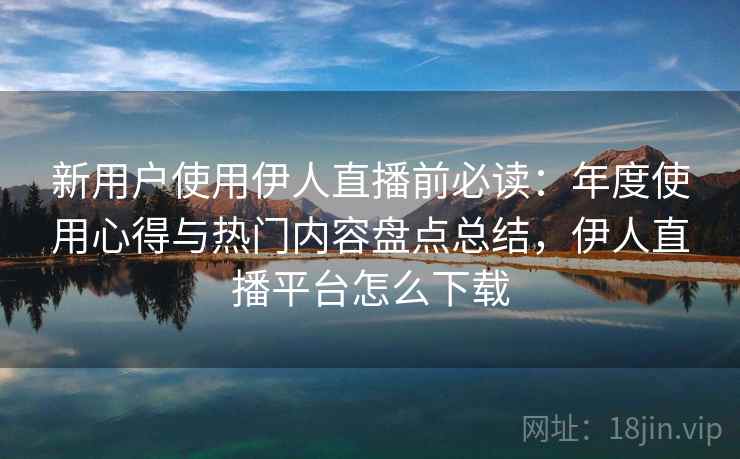 新用户使用伊人直播前必读:年度使用心得与热门内容盘点总结,伊人直播平台怎么下载 新用户使用伊人直播前必读:年度使用心得与热门内容盘点总结,伊人直播平台怎么下载