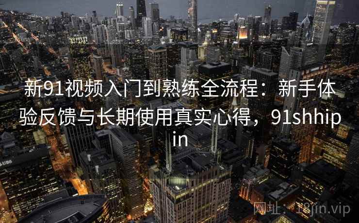 新91视频入门到熟练全流程：新手体验反馈与长期使用真实心得，91shhipin