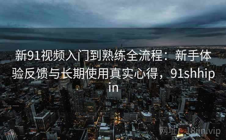 新91视频入门到熟练全流程：新手体验反馈与长期使用真实心得，91shhipin
