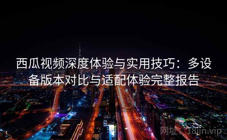 西瓜视频深度体验与实用技巧：多设备版本对比与适配体验完整报告