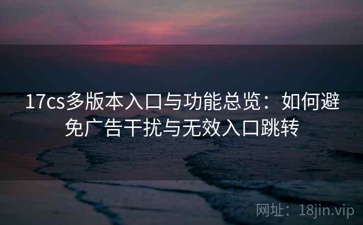 17cs多版本入口与功能总览：如何避免广告干扰与无效入口跳转
