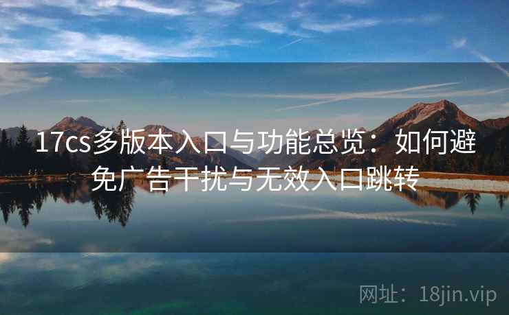 17cs多版本入口与功能总览：如何避免广告干扰与无效入口跳转