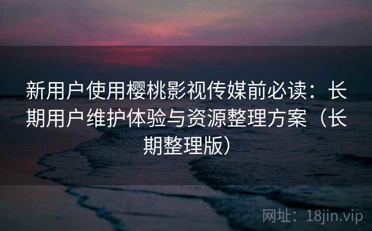 新用户使用樱桃影视传媒前必读：长期用户维护体验与资源整理方案（长期整理版）