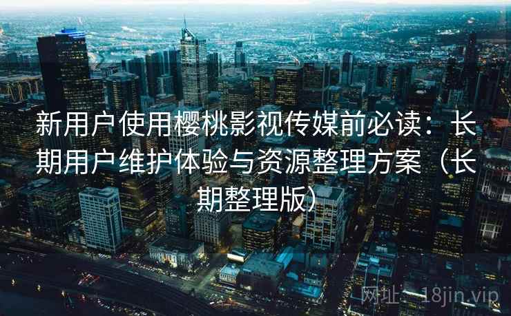 新用户使用樱桃影视传媒前必读：长期用户维护体验与资源整理方案（长期整理版）
