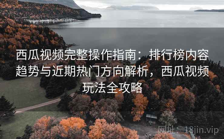 西瓜视频完整操作指南:排行榜内容趋势与近期热门方向解析,西瓜视频玩法全攻略 西瓜视频完整操作指南:排行榜内容趋势与近期热门方向解析,西瓜视频玩法全攻略